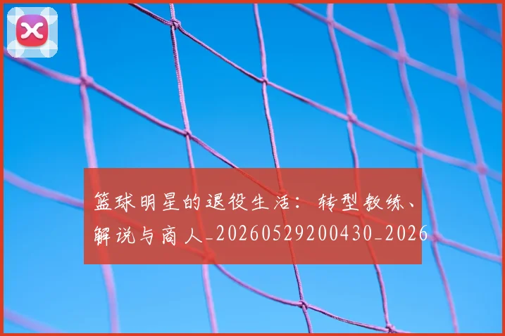 篮球明星的退役生活:转型教练、解说与商人_20260529200430_20260610170352