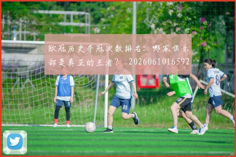 欧冠历史夺冠次数排名：哪家俱乐部是真正的王者？_20260610165924