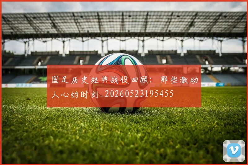 国足历史经典战役回顾:那些激动人心的时刻_20260523195455