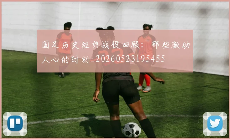 国足历史经典战役回顾:那些激动人心的时刻_20260523195455