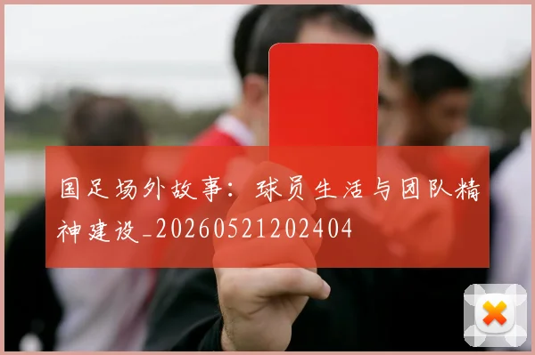 国足场外故事:球员生活与团队精神建设_20260521202404