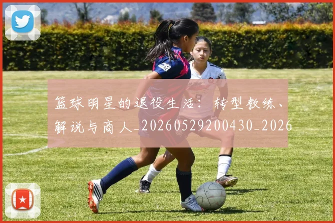 篮球明星的退役生活:转型教练、解说与商人_20260529200430_20260610170352
