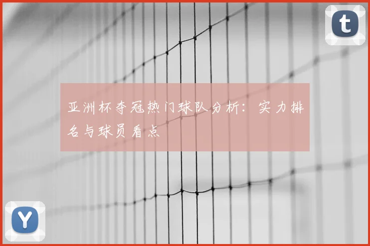亚洲杯夺冠热门球队分析:实力排名与球员看点
