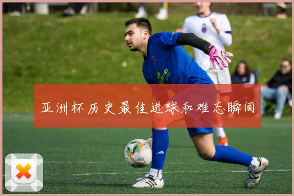 亚洲杯历史最佳进球和难忘瞬间