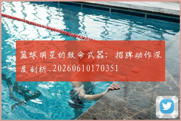 篮球明星的致命武器:招牌动作深度剖析_20260610170351