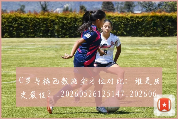 C罗与梅西数据全方位对比：谁是历史最佳？_20260526125147_20260606165351