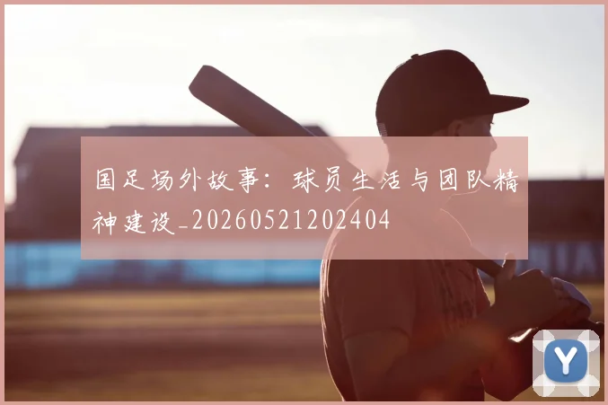 国足场外故事：球员生活与团队精神建设_20260521202404