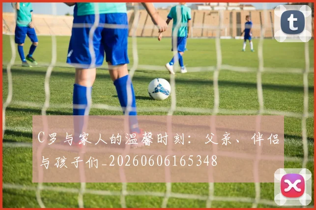 C罗与家人的温馨时刻:父亲、伴侣与孩子们_20260606165348