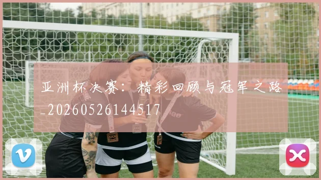 亚洲杯决赛:精彩回顾与冠军之路_20260526144517