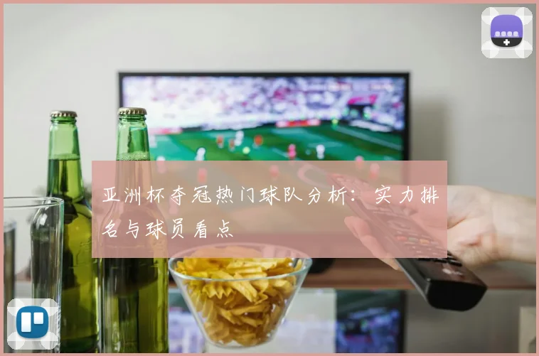 亚洲杯夺冠热门球队分析:实力排名与球员看点